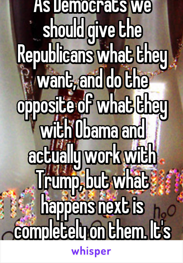 As Democrats we should give the Republicans what they want, and do the opposite of what they with Obama and actually work with Trump, but what happens next is completely on them. It's there problem 