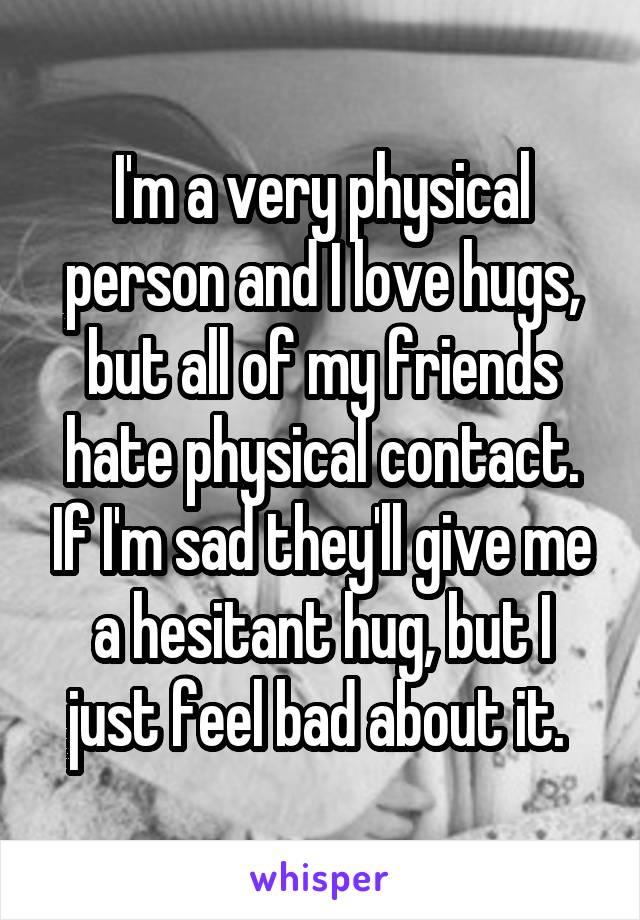 I'm a very physical person and I love hugs, but all of my friends hate physical contact. If I'm sad they'll give me a hesitant hug, but I just feel bad about it. 