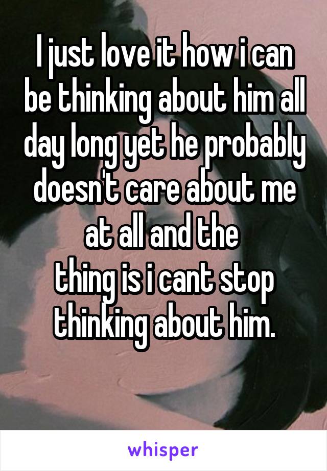 I just love it how i can be thinking about him all day long yet he probably doesn't care about me at all and the 
thing is i cant stop thinking about him.

