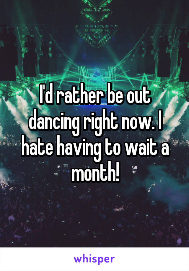 I'd rather be out dancing right now. I hate having to wait a month!