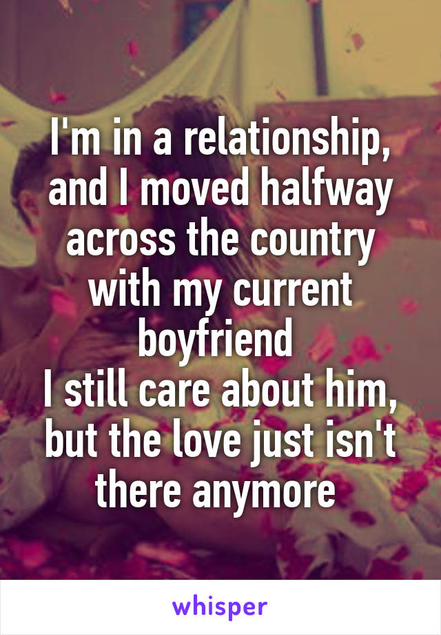 I'm in a relationship, and I moved halfway across the country with my current boyfriend 
I still care about him, but the love just isn't there anymore 