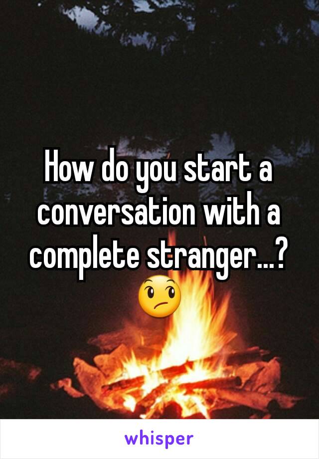 How do you start a conversation with a complete stranger...? 😞