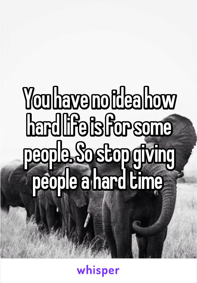 You have no idea how hard life is for some people. So stop giving people a hard time 