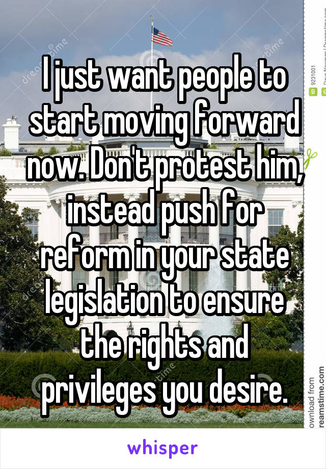 I just want people to start moving forward now. Don't protest him, instead push for reform in your state legislation to ensure the rights and privileges you desire.