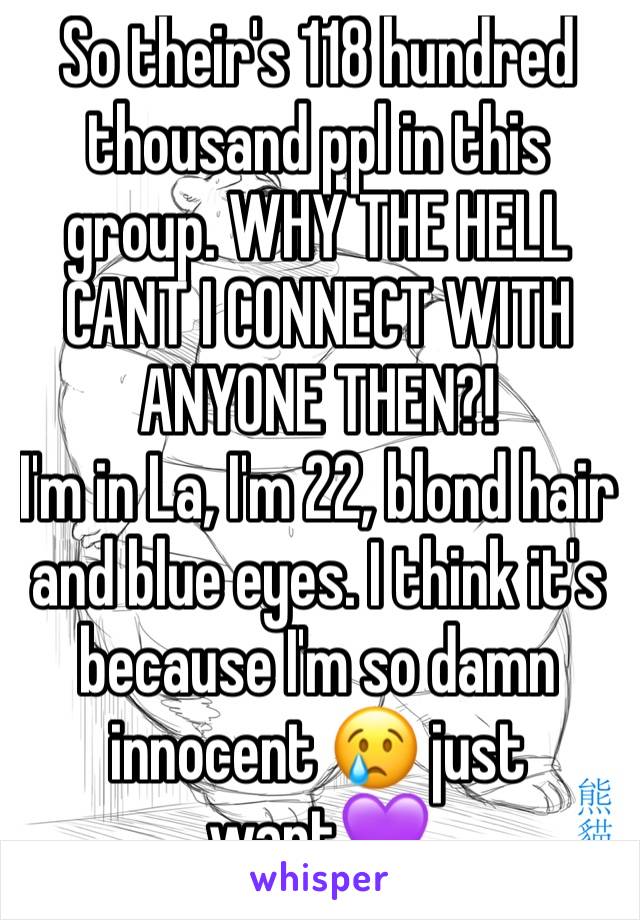 So their's 118 hundred thousand ppl in this group. WHY THE HELL CANT I CONNECT WITH ANYONE THEN?! 
I'm in La, I'm 22, blond hair and blue eyes. I think it's because I'm so damn innocent 😢 just want💜