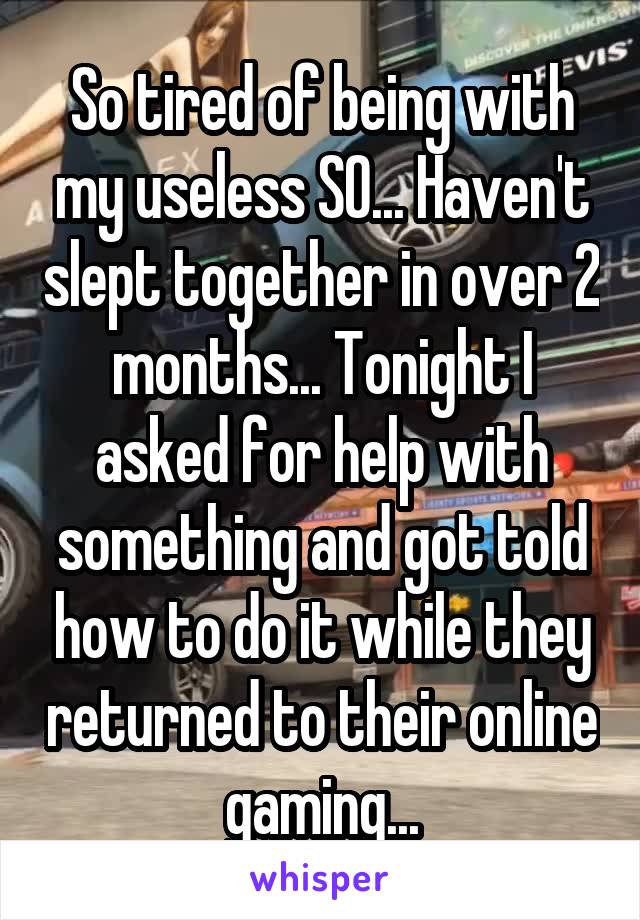 So tired of being with my useless SO... Haven't slept together in over 2 months... Tonight I asked for help with something and got told how to do it while they returned to their online gaming...