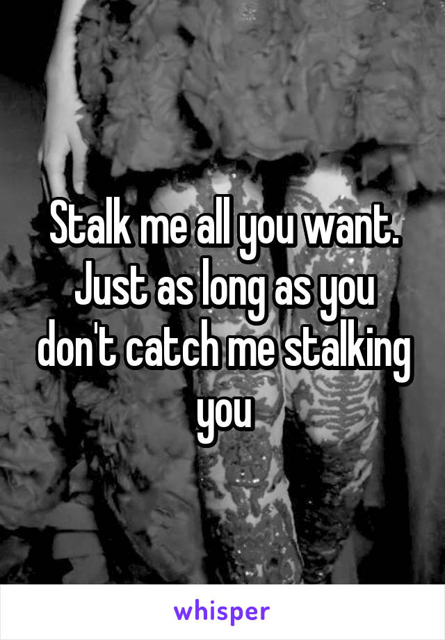 Stalk me all you want. Just as long as you don't catch me stalking you