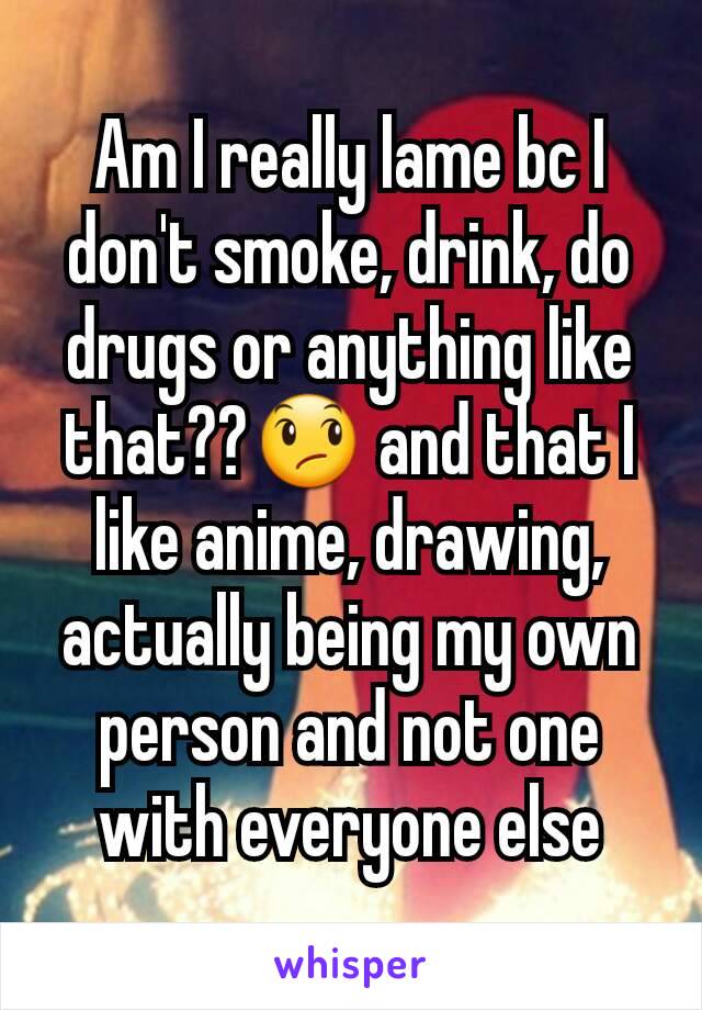 Am I really lame bc I don't smoke, drink, do drugs or anything like that??😞 and that I like anime, drawing, actually being my own person and not one with everyone else