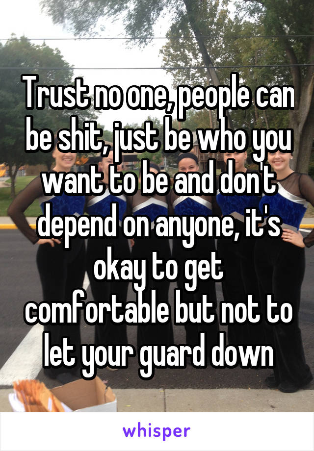 Trust no one, people can be shit, just be who you want to be and don't depend on anyone, it's okay to get comfortable but not to let your guard down