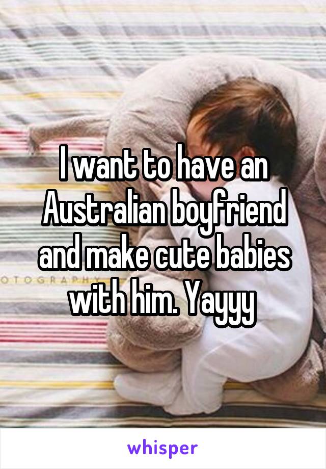 I want to have an Australian boyfriend and make cute babies with him. Yayyy 