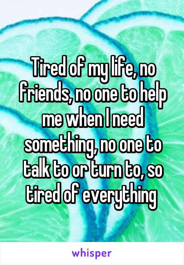 Tired of my life, no friends, no one to help me when I need something, no one to talk to or turn to, so tired of everything 