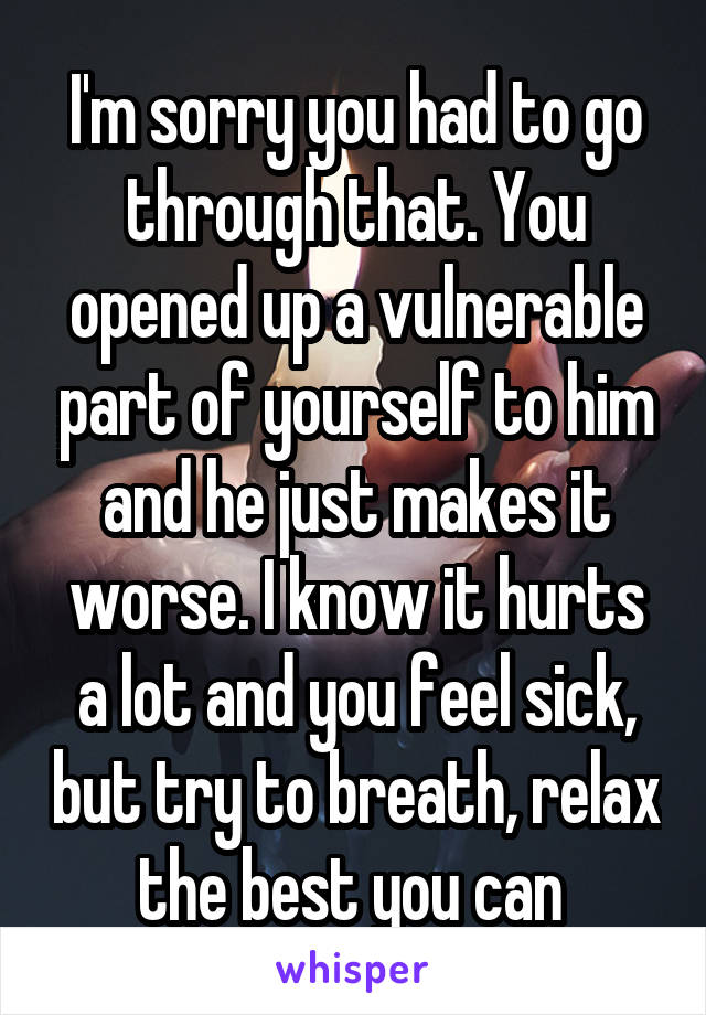 I'm sorry you had to go through that. You opened up a vulnerable part of yourself to him and he just makes it worse. I know it hurts a lot and you feel sick, but try to breath, relax the best you can 