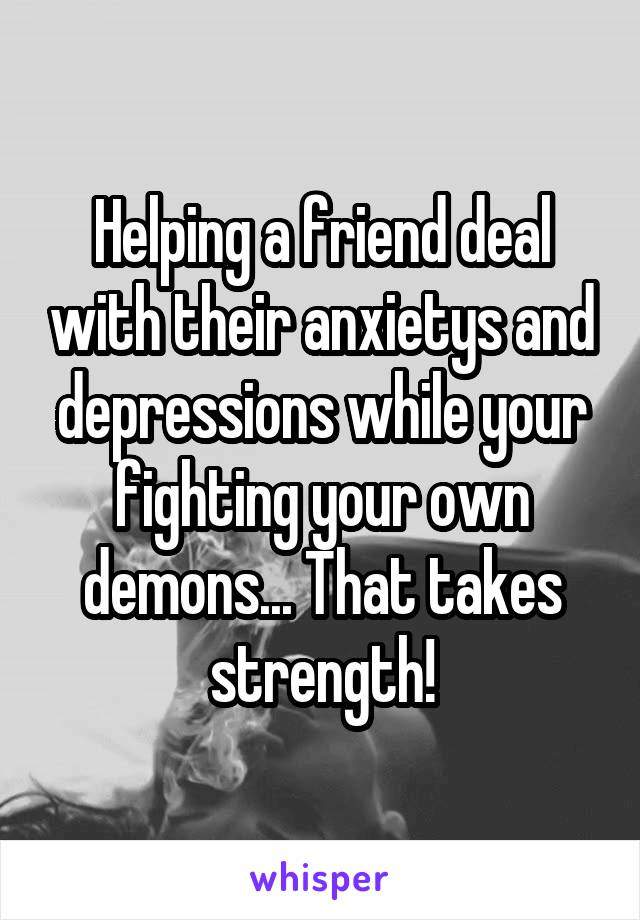 Helping a friend deal with their anxietys and depressions while your fighting your own demons... That takes strength!