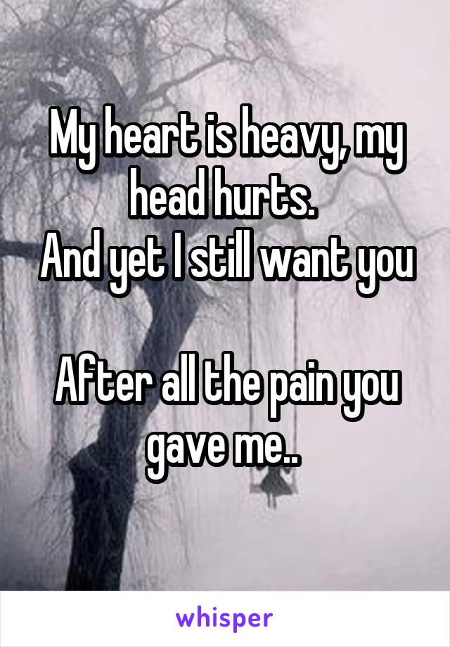 My heart is heavy, my head hurts. 
And yet I still want you 
After all the pain you gave me.. 
