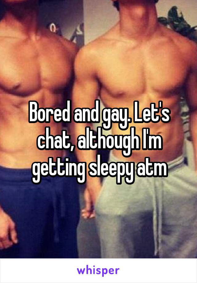 Bored and gay. Let's chat, although I'm getting sleepy atm