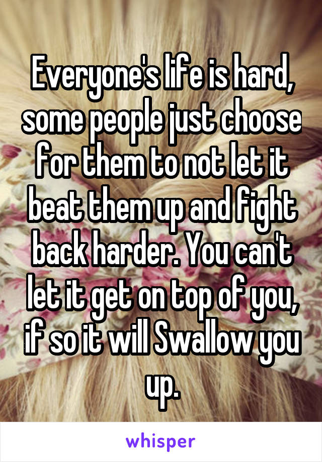 Everyone's life is hard, some people just choose for them to not let it beat them up and fight back harder. You can't let it get on top of you, if so it will Swallow you up.