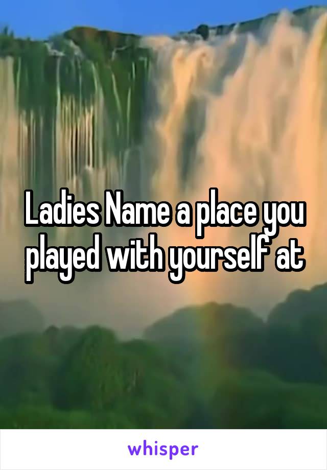 Ladies Name a place you played with yourself at