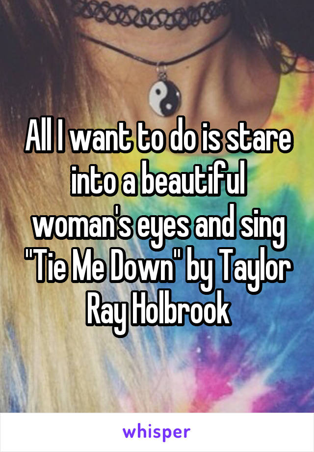 All I want to do is stare into a beautiful woman's eyes and sing "Tie Me Down" by Taylor Ray Holbrook