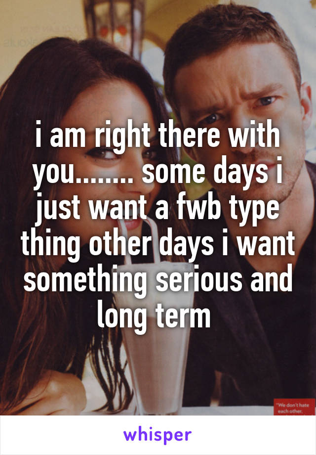 i am right there with you........ some days i just want a fwb type thing other days i want something serious and long term 