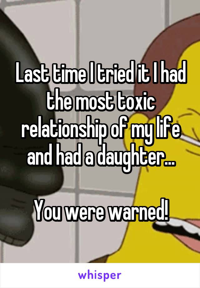 Last time I tried it I had the most toxic relationship of my life and had a daughter...

You were warned!