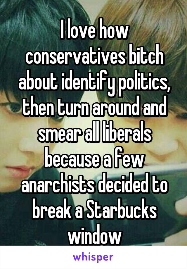 I love how conservatives bitch about identify politics, then turn around and smear all liberals because a few anarchists decided to break a Starbucks window