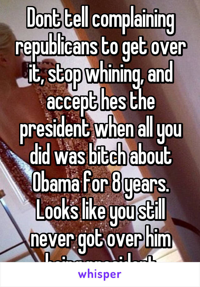 Dont tell complaining republicans to get over it, stop whining, and accept hes the president when all you did was bitch about Obama for 8 years. Looks like you still never got over him being president