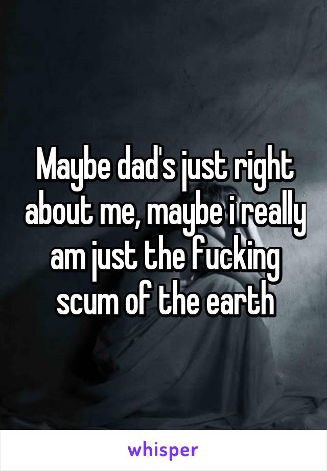 Maybe dad's just right about me, maybe i really am just the fucking scum of the earth