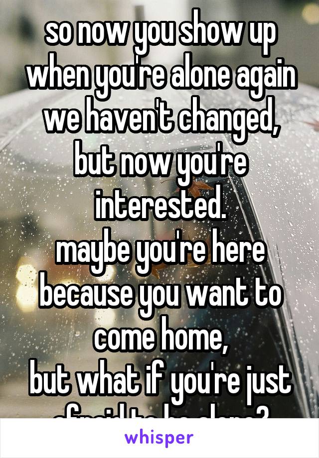 so now you show up when you're alone again
we haven't changed, but now you're interested.
maybe you're here because you want to come home,
but what if you're just afraid to be alone?