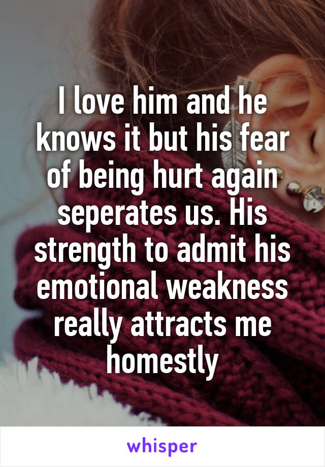 I love him and he knows it but his fear of being hurt again seperates us. His strength to admit his emotional weakness really attracts me homestly