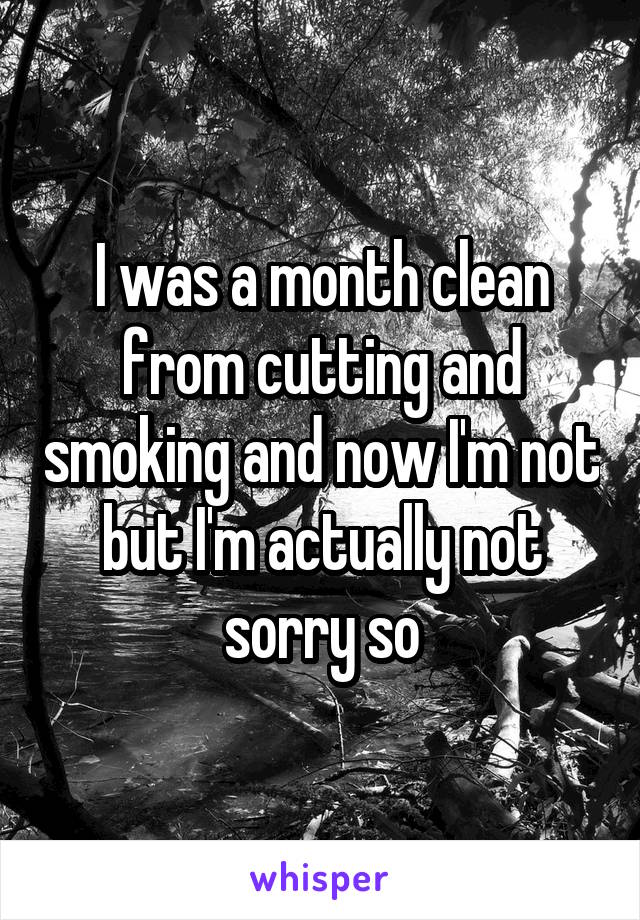 I was a month clean from cutting and smoking and now I'm not but I'm actually not sorry so