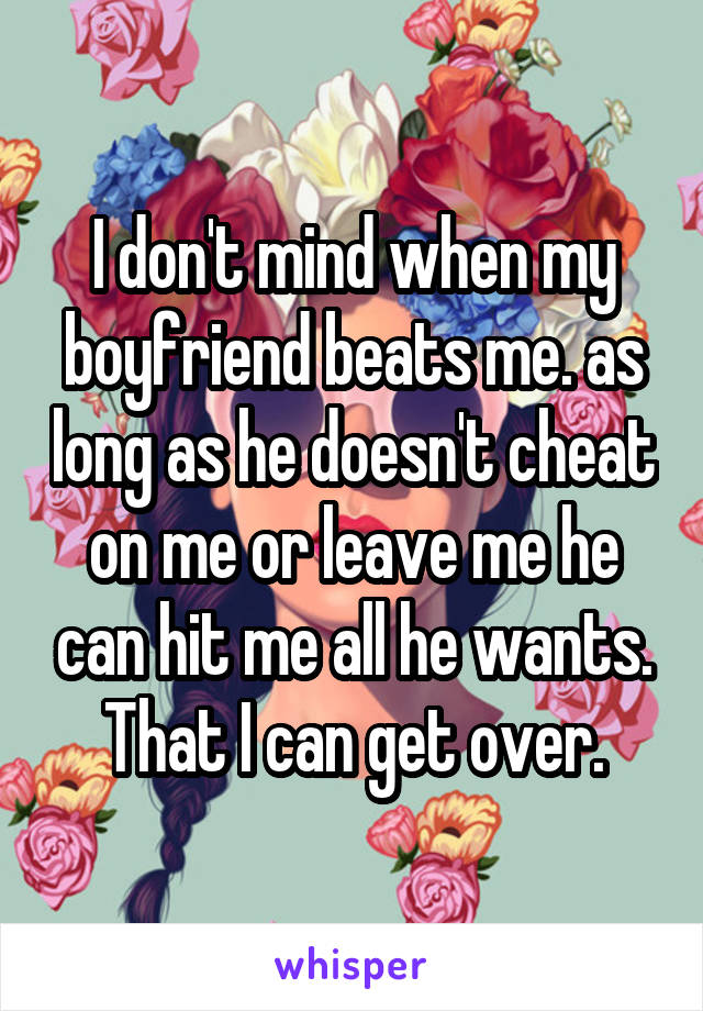 I don't mind when my boyfriend beats me. as long as he doesn't cheat on me or leave me he can hit me all he wants. That I can get over.