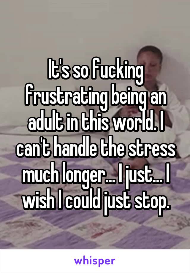 It's so fucking frustrating being an adult in this world. I can't handle the stress much longer... I just... I wish I could just stop.