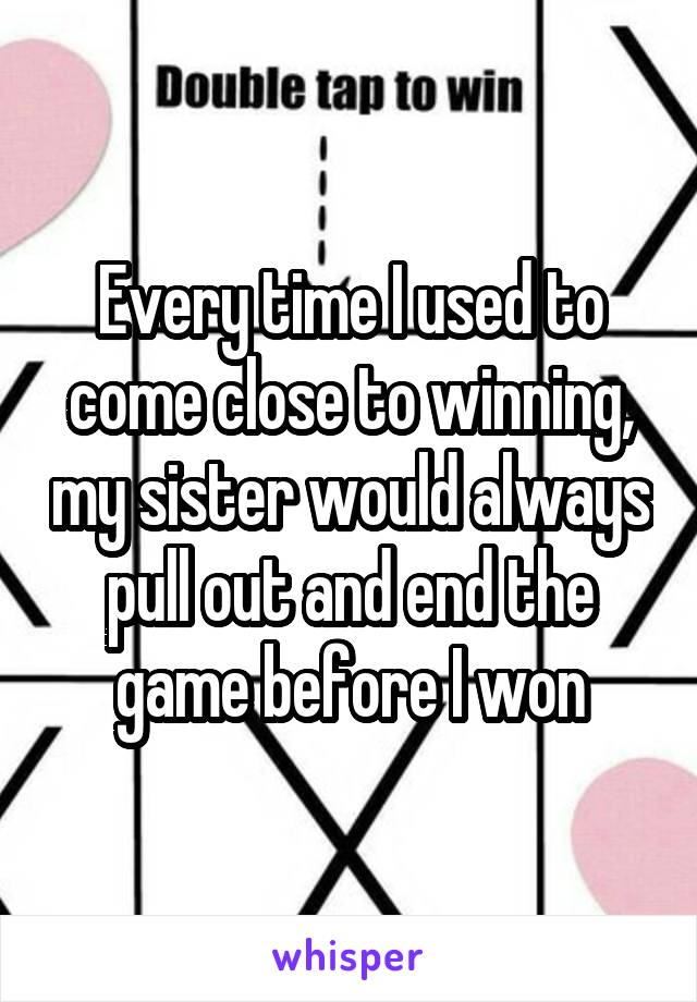 Every time I used to come close to winning, my sister would always pull out and end the game before I won