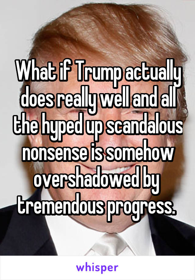 What if Trump actually does really well and all the hyped up scandalous nonsense is somehow overshadowed by  tremendous progress. 