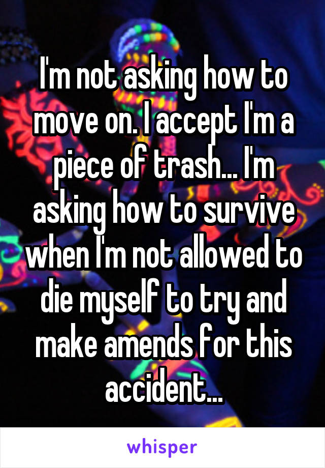 I'm not asking how to move on. I accept I'm a piece of trash... I'm asking how to survive when I'm not allowed to die myself to try and make amends for this accident...