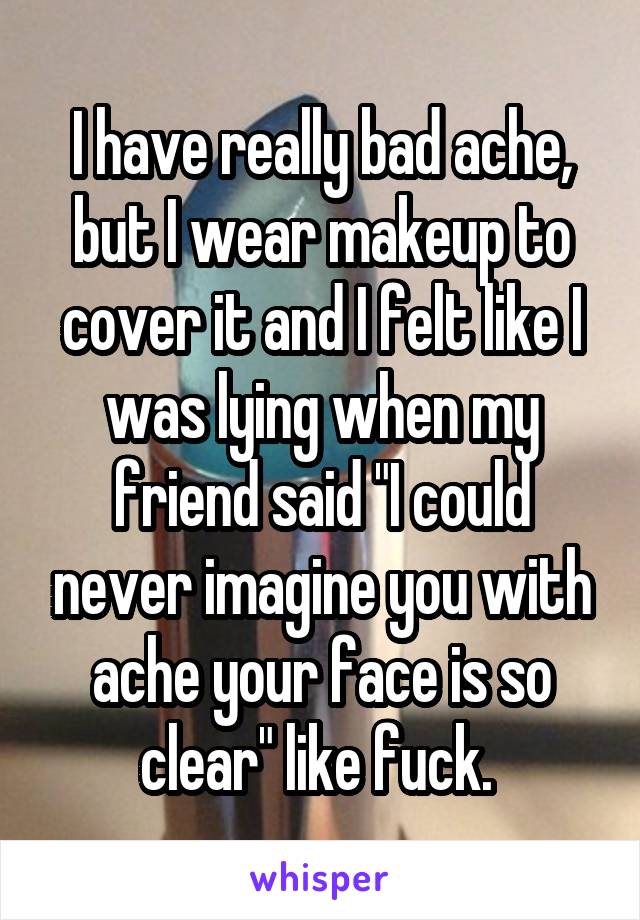 I have really bad ache, but I wear makeup to cover it and I felt like I was lying when my friend said "I could never imagine you with ache your face is so clear" like fuck. 