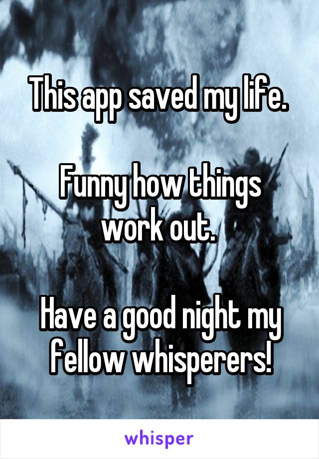 This app saved my life. 

Funny how things work out. 

Have a good night my fellow whisperers!