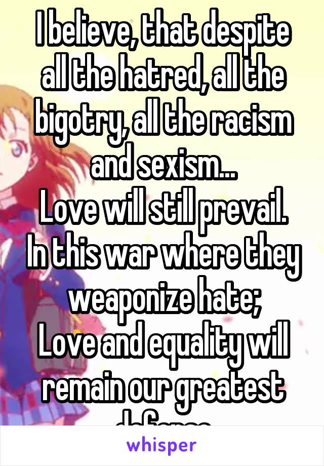 I believe, that despite all the hatred, all the bigotry, all the racism and sexism...
Love will still prevail. In this war where they weaponize hate;
Love and equality will remain our greatest defense