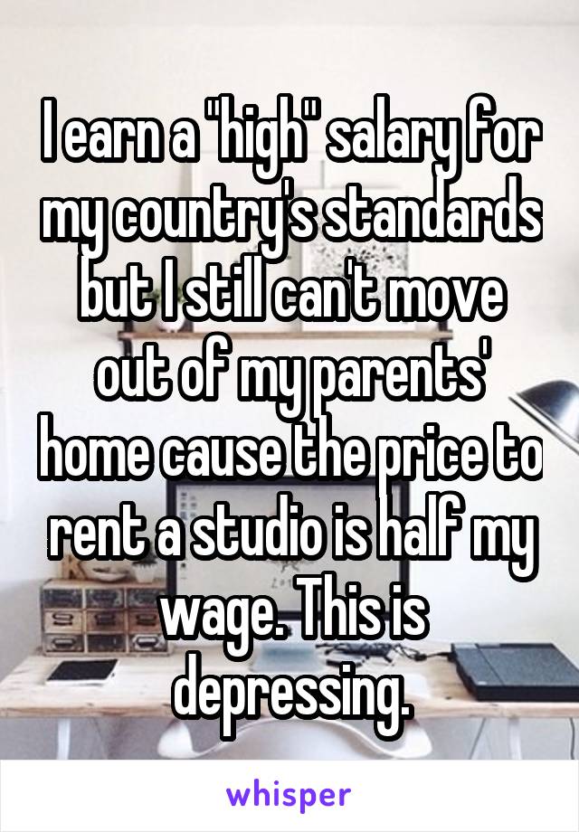 I earn a "high" salary for my country's standards but I still can't move out of my parents' home cause the price to rent a studio is half my wage. This is depressing.