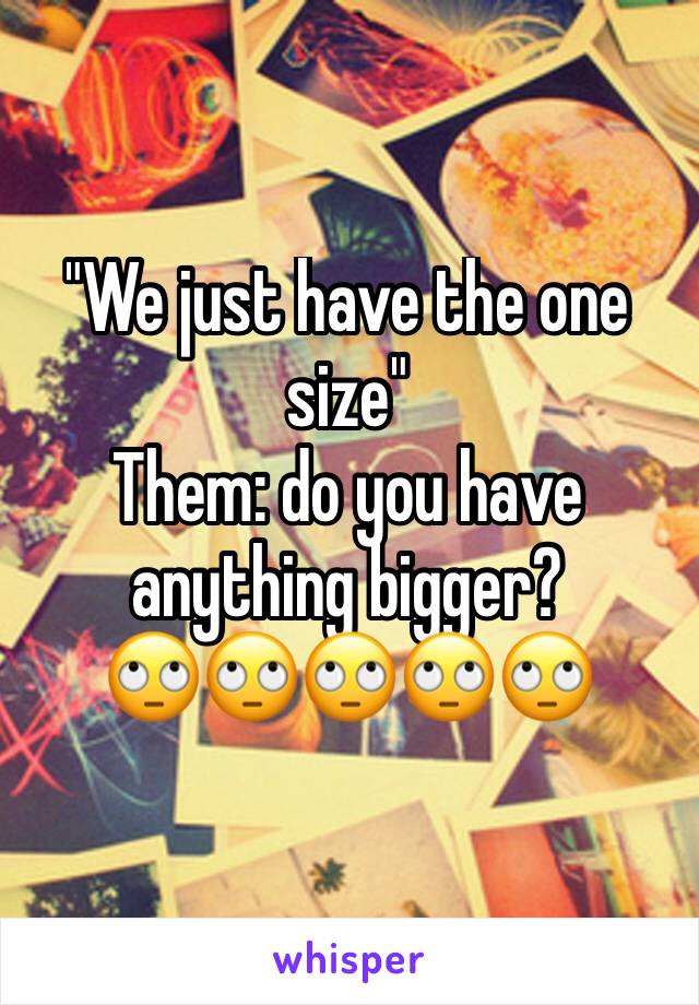 "We just have the one size" 
Them: do you have anything bigger? 
🙄🙄🙄🙄🙄