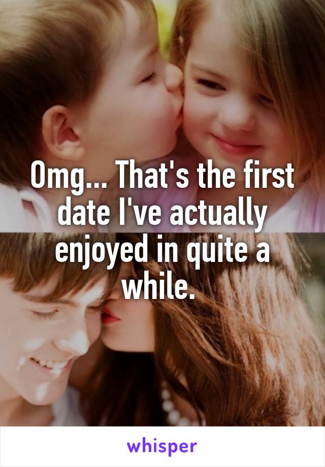 Omg... That's the first date I've actually enjoyed in quite a while. 