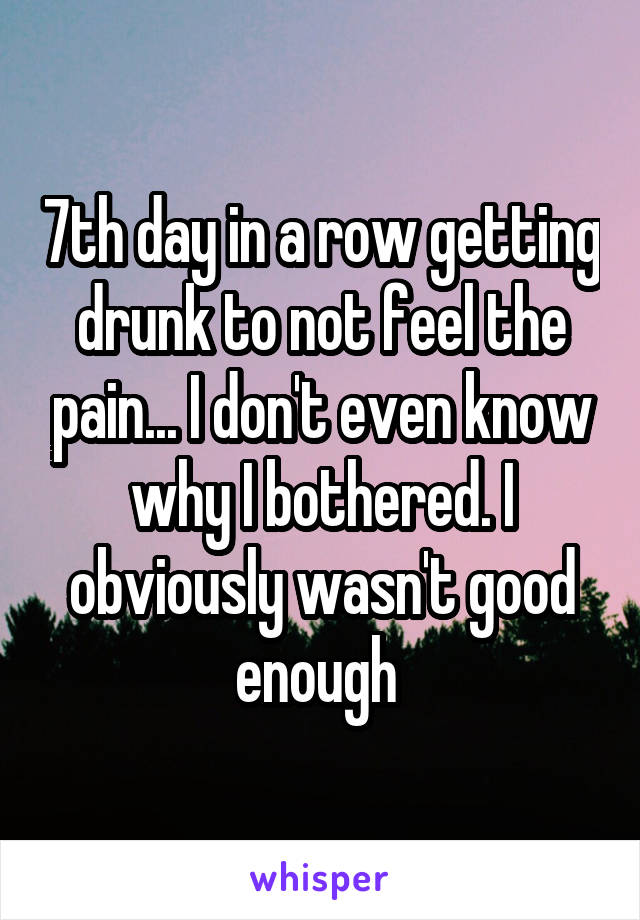 7th day in a row getting drunk to not feel the pain... I don't even know why I bothered. I obviously wasn't good enough 