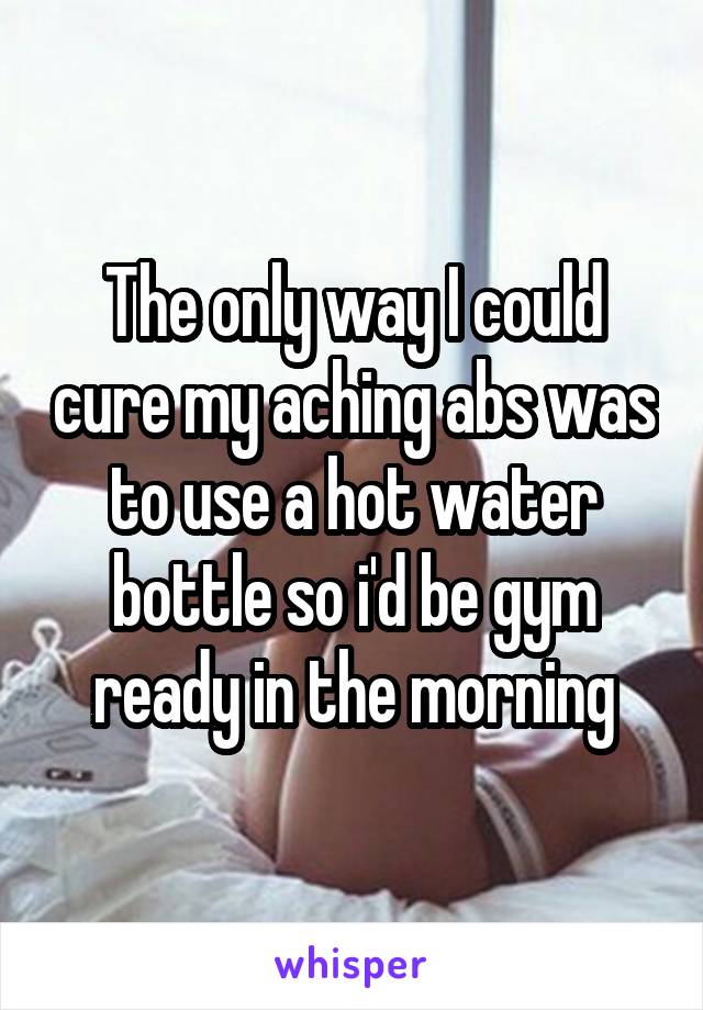 The only way I could cure my aching abs was to use a hot water bottle so i'd be gym ready in the morning