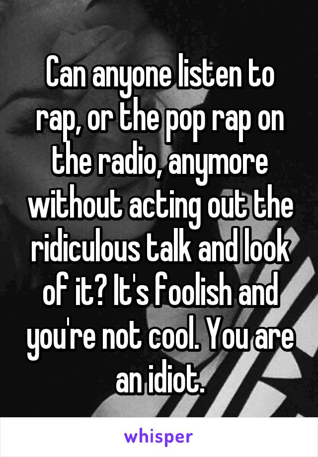 Can anyone listen to rap, or the pop rap on the radio, anymore without acting out the ridiculous talk and look of it? It's foolish and you're not cool. You are an idiot.