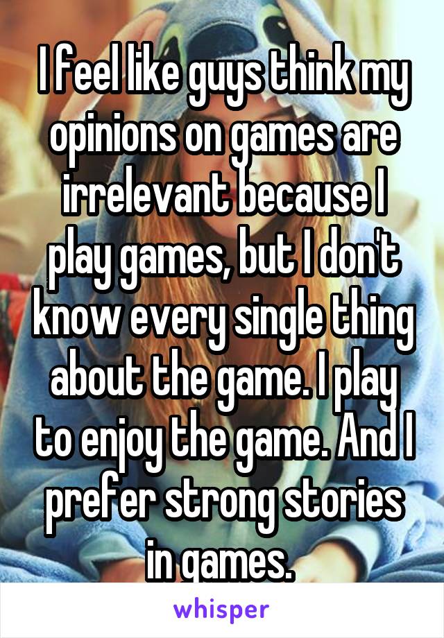 I feel like guys think my opinions on games are irrelevant because I play games, but I don't know every single thing about the game. I play to enjoy the game. And I prefer strong stories in games. 