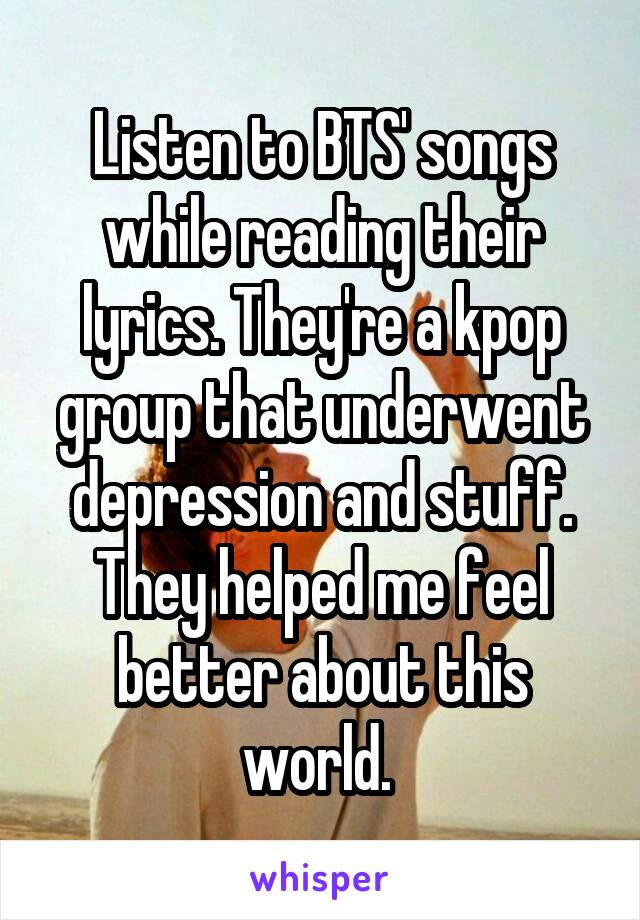 Listen to BTS' songs while reading their lyrics. They're a kpop group that underwent depression and stuff. They helped me feel better about this world. 