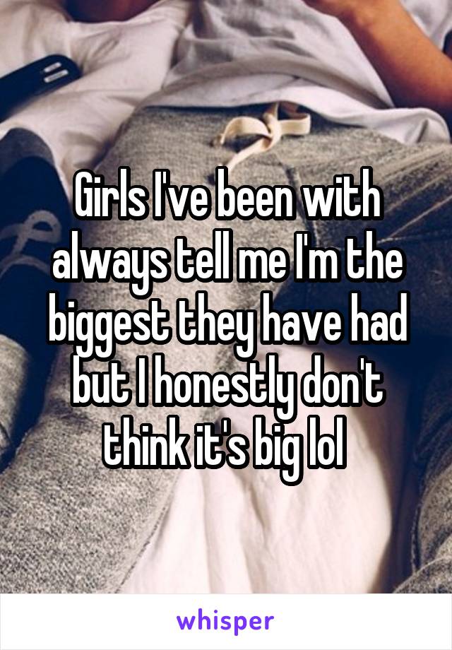 Girls I've been with always tell me I'm the biggest they have had but I honestly don't think it's big lol 