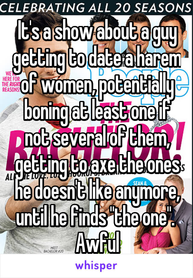 It's a show about a guy getting to date a harem of women, potentially boning at least one if not several of them, getting to axe the ones he doesn't like anymore, until he finds "the one". 
Awful