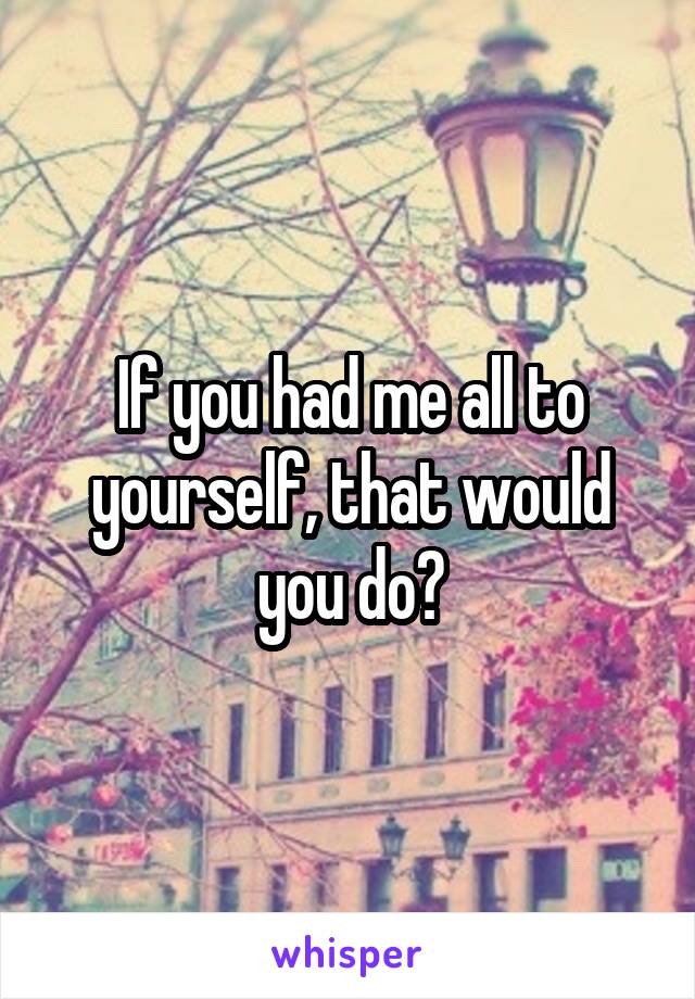 If you had me all to yourself, that would you do?