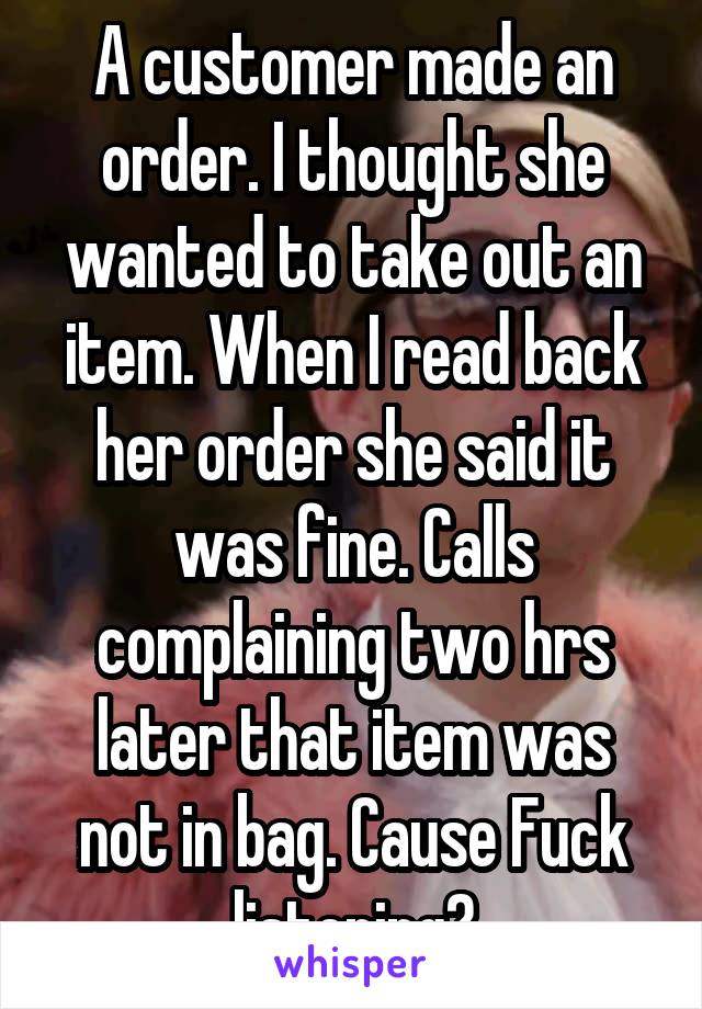 A customer made an order. I thought she wanted to take out an item. When I read back her order she said it was fine. Calls complaining two hrs later that item was not in bag. Cause Fuck listening?